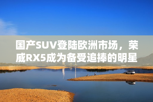 國產(chǎn)SUV登陸歐洲市場，榮威RX5成為備受追捧的明星車款！