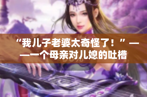 “我兒子老婆太奇怪了！”——一個母親對兒媳的吐槽