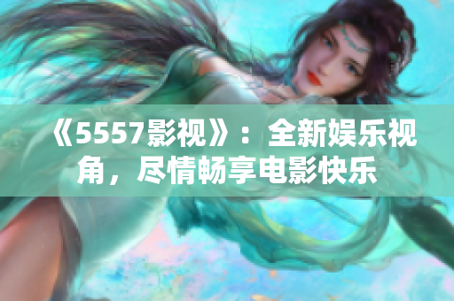 《5557影視》：全新娛樂(lè)視角，盡情暢享電影快樂(lè)