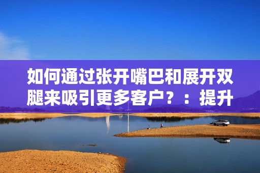 如何通過張開嘴巴和展開雙腿來吸引更多客戶？：提升銷售技巧的新方法