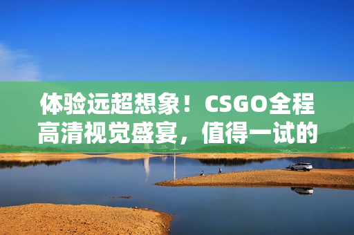 體驗遠超想象！CSGO全程高清視覺盛宴，值得一試的955大片