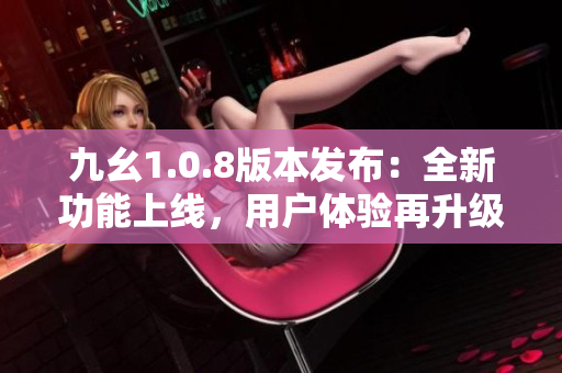 九幺1.0.8版本發(fā)布：全新功能上線，用戶體驗再升級