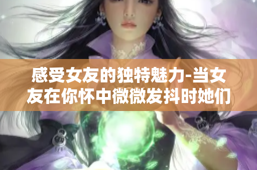 感受女友的獨(dú)特魅力-當(dāng)女友在你懷中微微發(fā)抖時(shí)她們感到的成就感