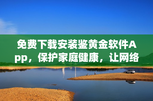 免費下載安裝鑒黃金軟件App，保護家庭健康，讓網(wǎng)絡(luò)更清新