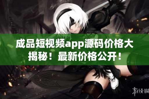 成品短視頻app源碼價格大揭秘！最新價格公開！