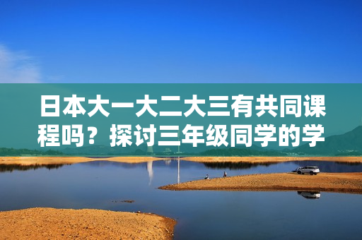 日本大一大二大三有共同課程嗎？探討三年級同學的學習安排