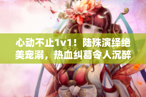 心動(dòng)不止1v1！陸殊演繹絕美寵溺，熱血糾葛令人沉醉