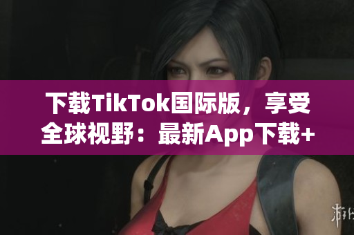 下載TikTok國際版，享受全球視野：最新App下載+使用指南