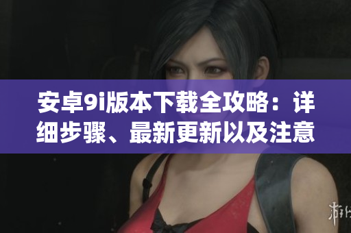 安卓9i版本下載全攻略：詳細步驟、最新更新以及注意事項(1)