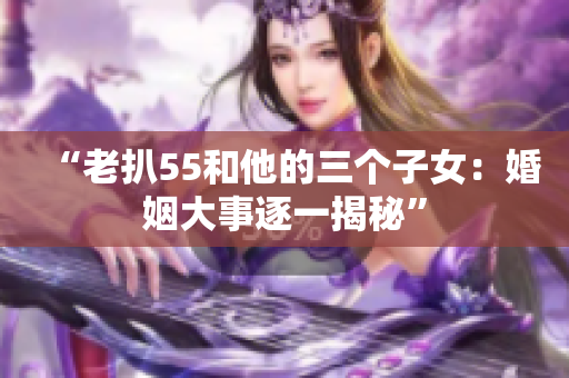 “老扒55和他的三個子女：婚姻大事逐一揭秘”