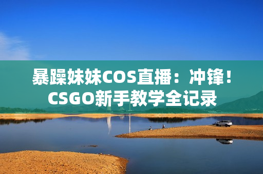 暴躁妹妹COS直播：沖鋒！CSGO新手教學(xué)全記錄