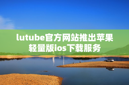 lutube官方網(wǎng)站推出蘋果輕量版ios下載服務(wù)