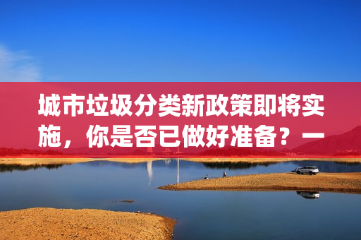 城市垃圾分類新政策即將實(shí)施，你是否已做好準(zhǔn)備？一起來了解！(1)