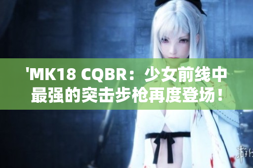 'MK18 CQBR：少女前線中最強的突擊步槍再度登場！'