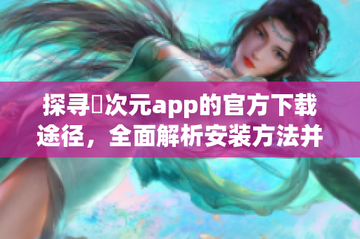 探尋囧次元app的官方下載途徑，全面解析安裝方法并推送正版指南