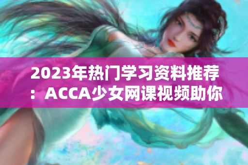 2023年熱門學習資料推薦：ACCA少女網(wǎng)課視頻助你高效備戰(zhàn)