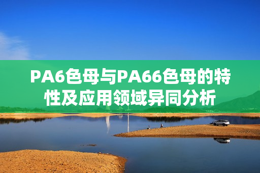 PA6色母與PA66色母的特性及應(yīng)用領(lǐng)域異同分析