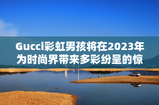 Gucci彩虹男孩將在2023年為時(shí)尚界帶來多彩紛呈的驚喜