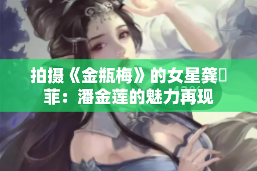 拍攝《金瓶梅》的女星龔玥菲：潘金蓮的魅力再現(xiàn)