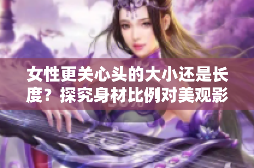 女性更關(guān)心頭的大小還是長度？探究身材比例對美觀影響的重要性