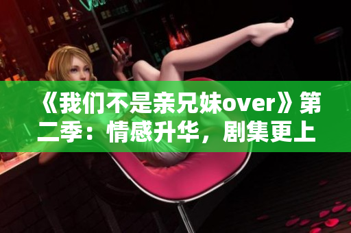 《我們不是親兄妹over》第二季：情感升華，劇集更上層樓