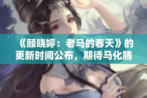 《顧曉婷：老馬的春天》的更新時間公布，期待馬化騰的新突破！