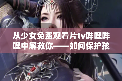 從少女免費(fèi)觀看片tv嗶哩嗶哩中解救你——如何保護(hù)孩子免受不良信息侵害