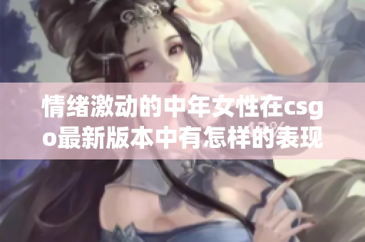 情緒激動的中年女性在csgo最新版本中有怎樣的表現(xiàn)？