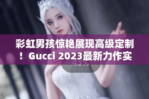 彩虹男孩驚艷展現(xiàn)高級定制！Gucci 2023最新力作實錘