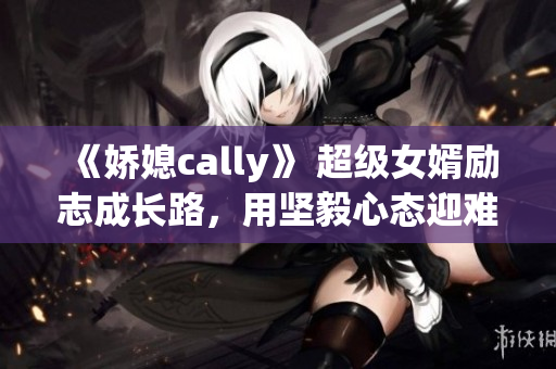 《嬌媳cally》 超級(jí)女婿勵(lì)志成長(zhǎng)路，用堅(jiān)毅心態(tài)迎難而上！