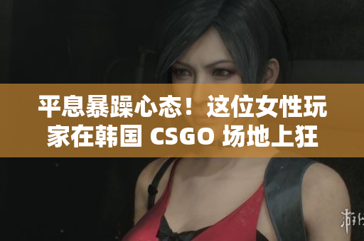 平息暴躁心態(tài)！這位女性玩家在韓國 CSGO 場地上狂飆一番