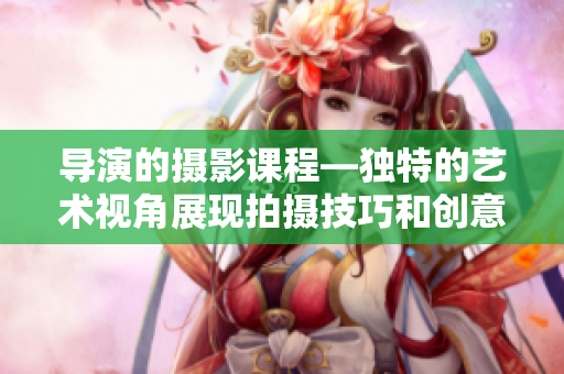 導演的攝影課程—獨特的藝術視角展現拍攝技巧和創(chuàng)意構圖