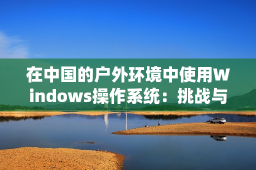 在中國的戶外環(huán)境中使用Windows操作系統(tǒng)：挑戰(zhàn)與應對