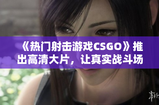 《熱門射擊游戲CSGO》推出高清大片，讓真實戰(zhàn)斗場面再現(xiàn)！