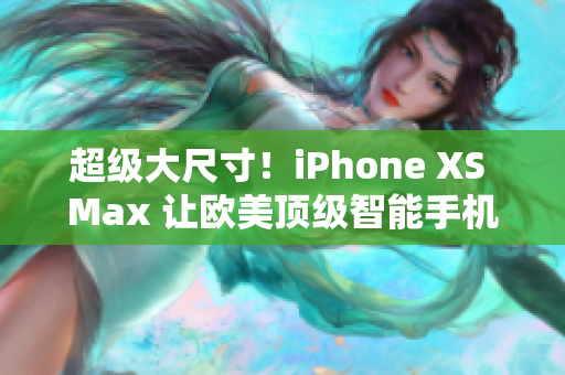 超級大尺寸！iPhone XS Max 讓歐美頂級智能手機(jī)大放異彩