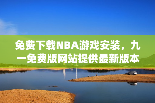 免費(fèi)下載NBA游戲安裝，九一免費(fèi)版網(wǎng)站提供最新版本安裝包(1)