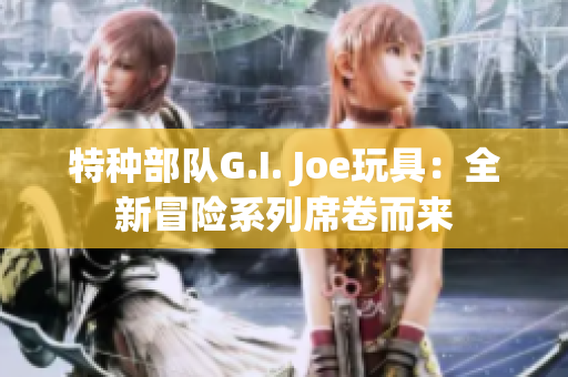 特種部隊(duì)G.I. Joe玩具：全新冒險(xiǎn)系列席卷而來(lái)