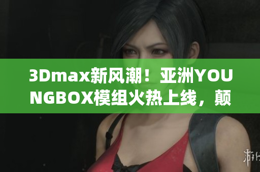 3Dmax新風(fēng)潮！亞洲YOUNGBOX模組火熱上線，顛覆你的創(chuàng)作想象(1)