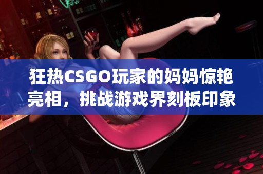 狂熱CSGO玩家的媽媽驚艷亮相，挑戰(zhàn)游戲界刻板印象(1)