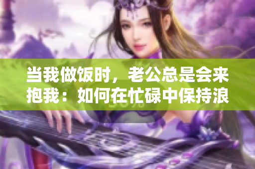 當(dāng)我做飯時(shí)，老公總是會(huì)來(lái)抱我：如何在忙碌中保持浪漫