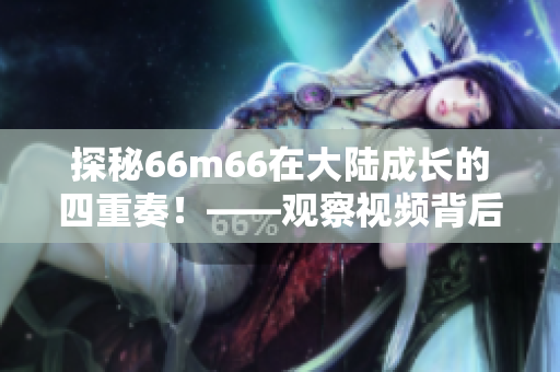 探秘66m66在大陸成長的四重奏！——觀察視頻背后的成長模式