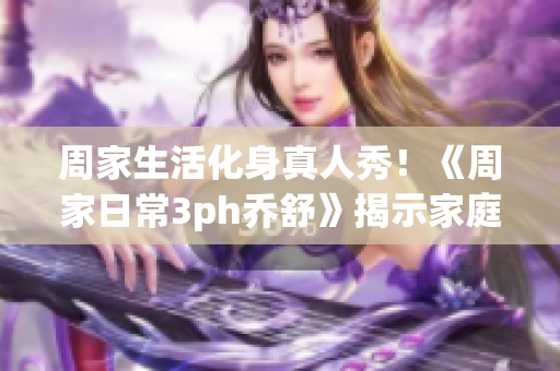 周家生活化身真人秀！《周家日常3ph喬舒》揭示家庭生活的真相