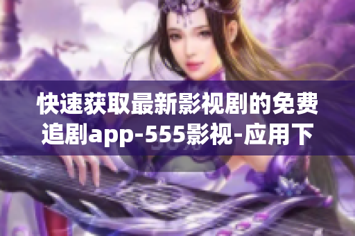 快速獲取最新影視劇的免費(fèi)追劇app-555影視-應(yīng)用下載