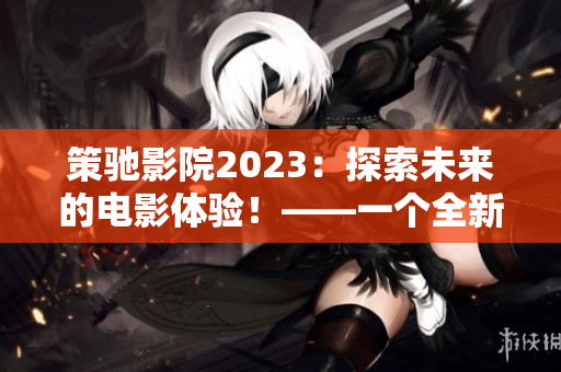 策馳影院2023：探索未來的電影體驗(yàn)！——一個(gè)全新的電影時(shí)代