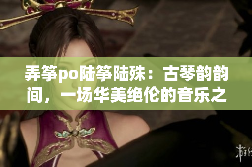 弄箏po陸箏陸殊：古琴韻韻間，一場華美絕倫的音樂之約