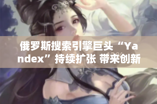 俄羅斯搜索引擎巨頭“Yandex”持續(xù)擴(kuò)張 帶來創(chuàng)新技術(shù)及服務(wù)