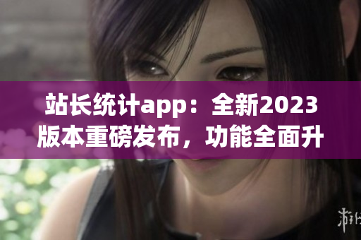 站長統(tǒng)計app：全新2023版本重磅發(fā)布，功能全面升級！(1)