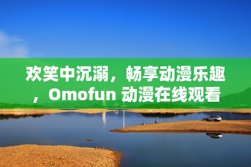 歡笑中沉溺，暢享動漫樂趣，Omofun 動漫在線觀看帶來視覺盛宴