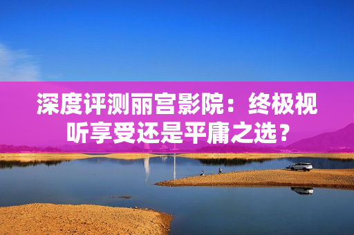 深度評(píng)測(cè)麗宮影院：終極視聽享受還是平庸之選？