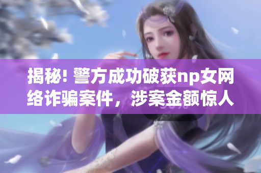 揭秘! 警方成功破獲np女網(wǎng)絡(luò)詐騙案件，涉案金額驚人